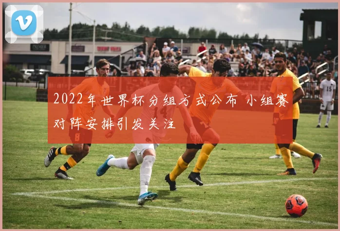 2022年世界杯分组方式公布 小组赛对阵安排引发关注