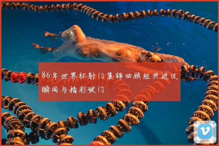 86年世界杯射门集锦回顾经典进攻瞬间与精彩破门