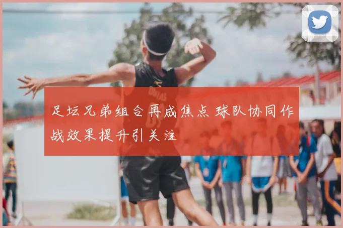 足坛兄弟组合再成焦点 球队协同作战效果提升引关注