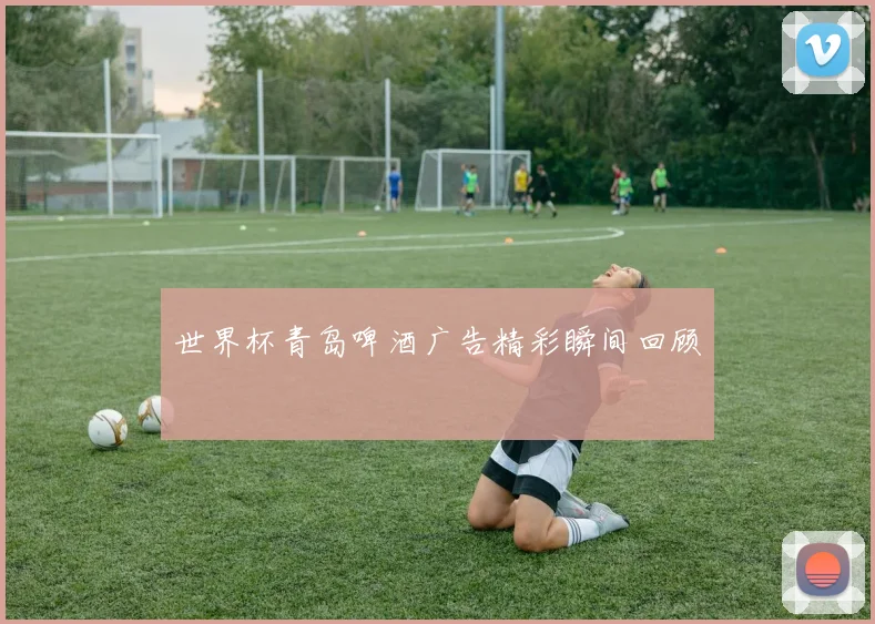 世界杯青岛啤酒广告精彩瞬间回顾