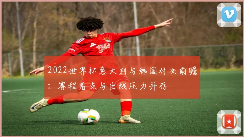2022世界杯意大利与韩国对决前瞻：赛程看点与出线压力并存
