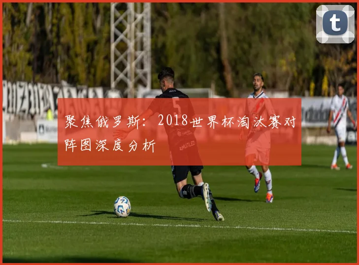聚焦俄罗斯：2018世界杯淘汰赛对阵图深度分析