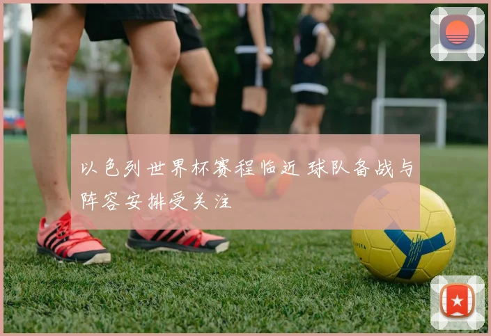以色列世界杯赛程临近 球队备战与阵容安排受关注