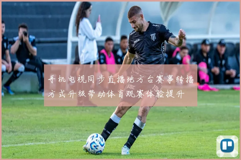手机电视同步直播地方台赛事转播方式升级带动体育观赛体验提升
