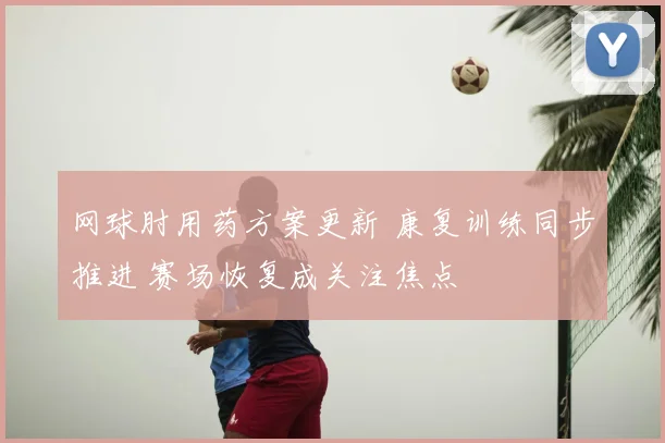 网球肘用药方案更新 康复训练同步推进 赛场恢复成关注焦点