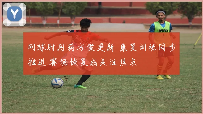 网球肘用药方案更新 康复训练同步推进 赛场恢复成关注焦点