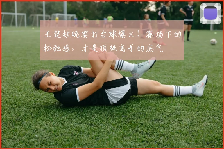 王楚钦晚宴打台球爆火!赛场下的松弛感,才是顶级高手的底气