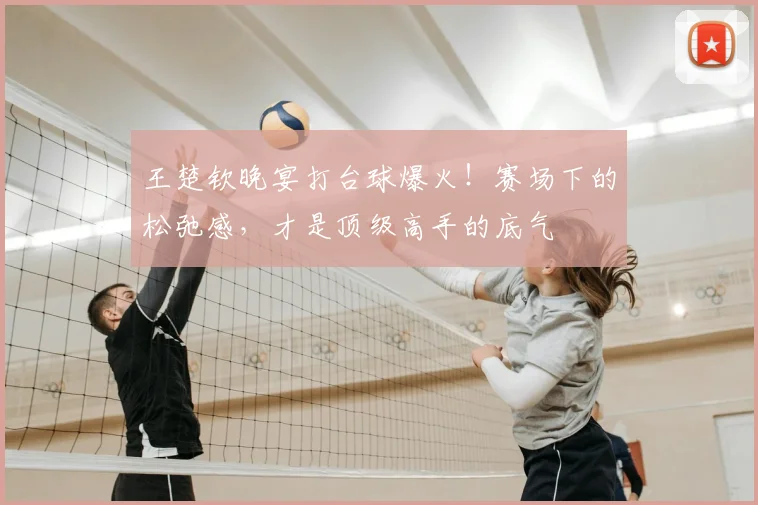 王楚钦晚宴打台球爆火!赛场下的松弛感,才是顶级高手的底气
