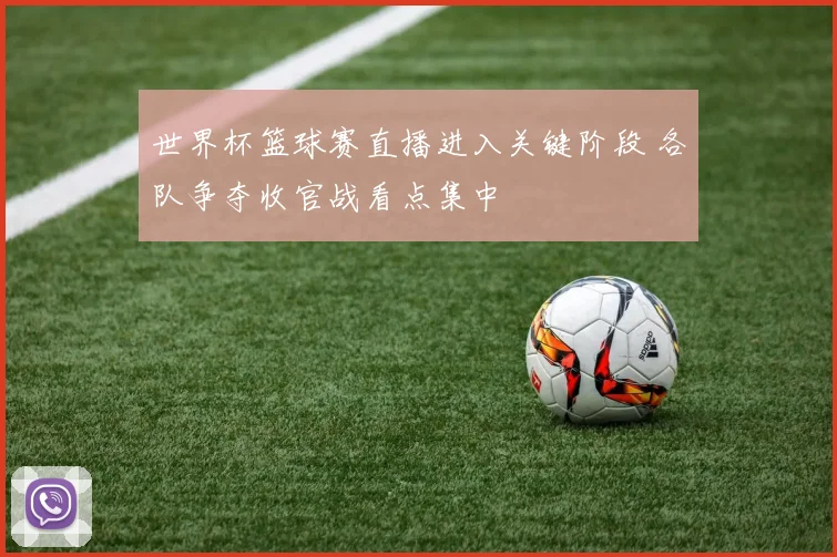 世界杯篮球赛直播进入关键阶段 各队争夺收官战看点集中