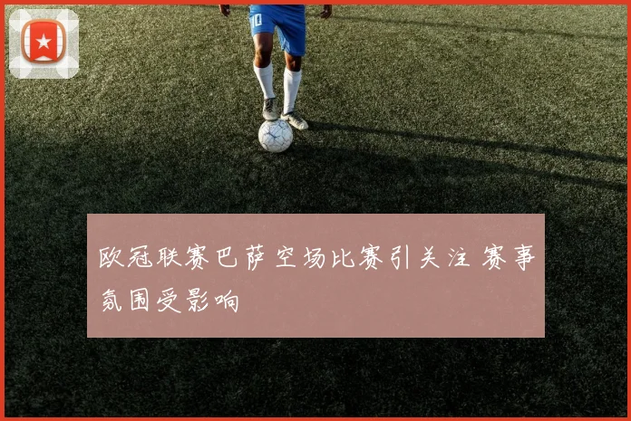 欧冠联赛巴萨空场比赛引关注 赛事氛围受影响