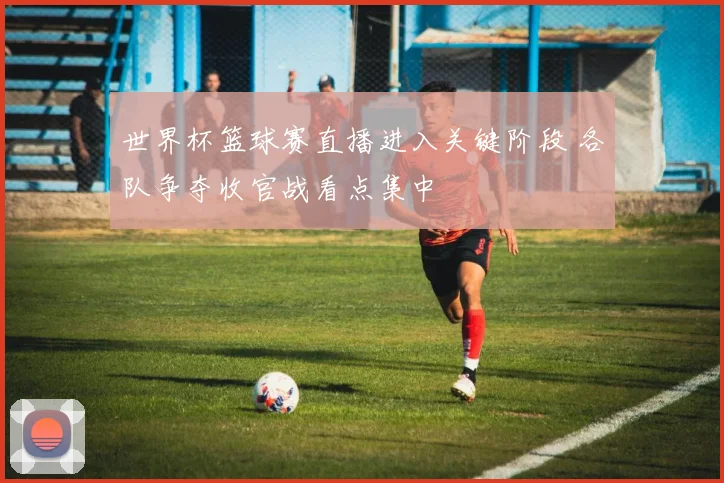 世界杯篮球赛直播进入关键阶段 各队争夺收官战看点集中