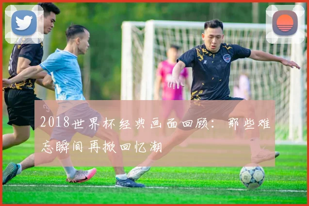 2018世界杯经典画面回顾:那些难忘瞬间再掀回忆潮