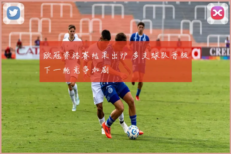 欧冠资格赛结果出炉 多支球队晋级下一轮竞争加剧