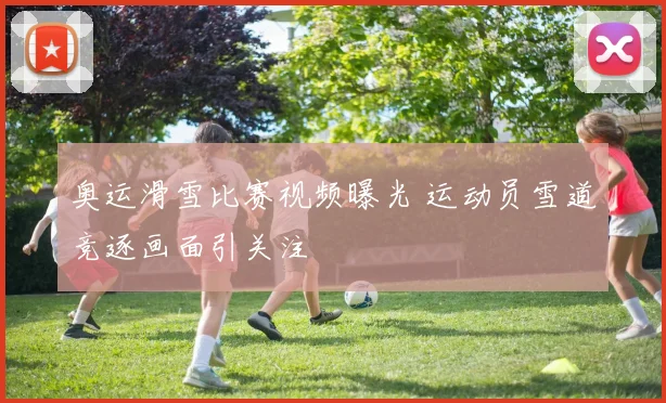 奥运滑雪比赛视频曝光 运动员雪道竞逐画面引关注