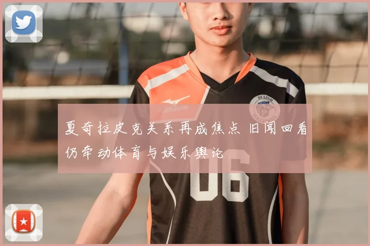 夏奇拉皮克关系再成焦点 旧闻回看仍牵动体育与娱乐舆论